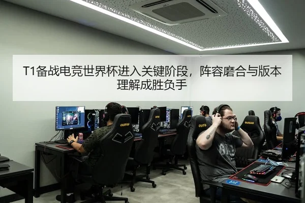 T1备战电竞世界杯进入关键阶段，阵容磨合与版本理解成胜负手