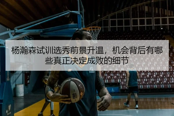 杨瀚森试训选秀前景升温，机会背后有哪些真正决定成败的细节